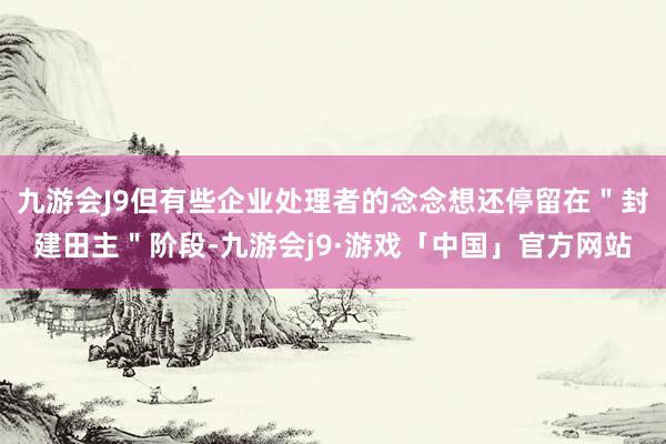 九游会J9但有些企业处理者的念念想还停留在＂封建田主＂阶段-九游会j9·游戏「中国」官方网站