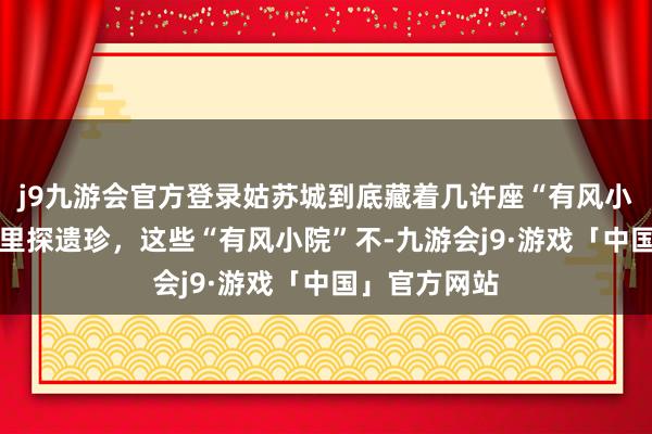 j9九游会官方登录姑苏城到底藏着几许座“有风小院” 姑苏城里探遗珍，这些“有风小院”不-九游会j9·游戏「中国」官方网站