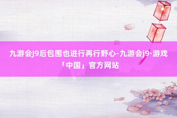 九游会J9后包围也进行再行野心-九游会j9·游戏「中国」官方网站