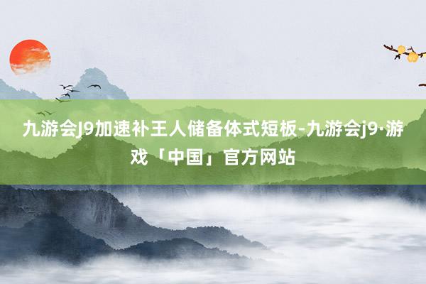 九游会J9加速补王人储备体式短板-九游会j9·游戏「中国」官方网站