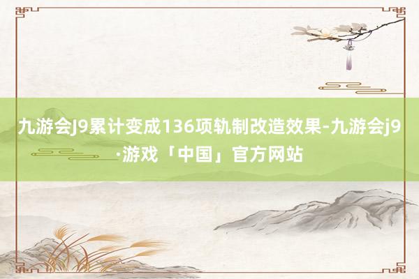 九游会J9累计变成136项轨制改造效果-九游会j9·游戏「中国」官方网站