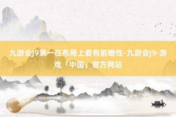 九游会J9第一在布局上要有前瞻性-九游会j9·游戏「中国」官方网站