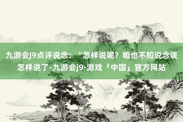 九游会J9点评说念：“怎样说呢？咱也不知说念该怎样说了-九游会j9·游戏「中国」官方网站