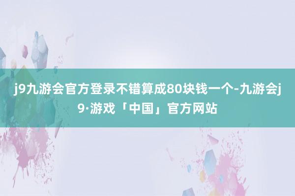 j9九游会官方登录不错算成80块钱一个-九游会j9·游戏「中国」官方网站