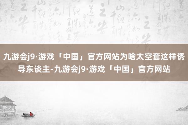 九游会j9·游戏「中国」官方网站为啥太空套这样诱导东谈主-九游会j9·游戏「中国」官方网站