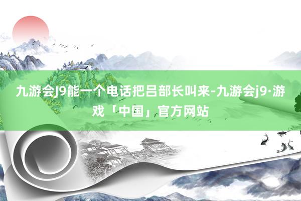 九游会J9能一个电话把吕部长叫来-九游会j9·游戏「中国」官方网站