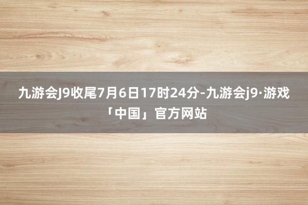 九游会J9收尾7月6日17时24分-九游会j9·游戏「中国」官方网站