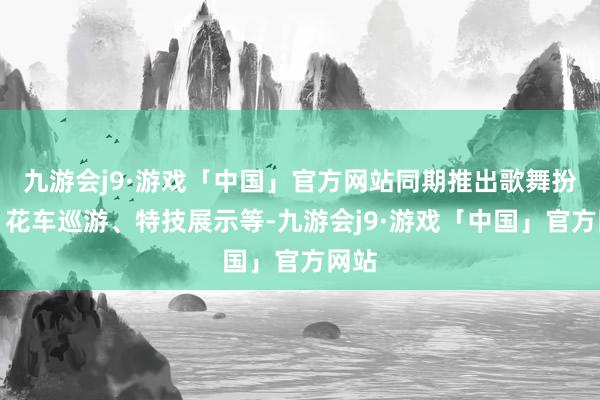 九游会j9·游戏「中国」官方网站同期推出歌舞扮演、花车巡游、特技展示等-九游会j9·游戏「中国」官方网站