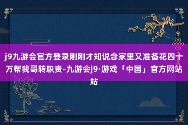 j9九游会官方登录刚刚才知说念家里又准备花四十万帮我哥转职责-九游会j9·游戏「中国」官方网站