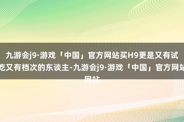 九游会j9·游戏「中国」官方网站买H9更是又有试吃又有档次的东谈主-九游会j9·游戏「中国」官方网站