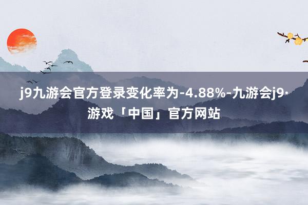 j9九游会官方登录变化率为-4.88%-九游会j9·游戏「中国」官方网站