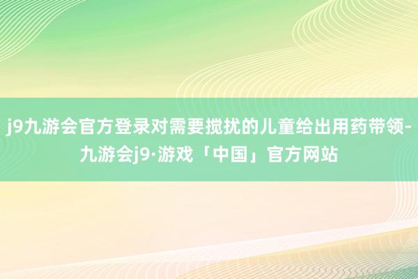 j9九游会官方登录对需要搅扰的儿童给出用药带领-九游会j9·游戏「中国」官方网站