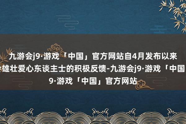 九游会j9·游戏「中国」官方网站自4月发布以来获得了社会雄壮爱心东谈主士的积极反馈-九游会j9·游戏「中国」官方网站