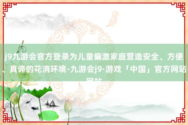 j9九游会官方登录为儿童偏激家庭营造安全、方便、真谛的花消环境-九游会j9·游戏「中国」官方网站