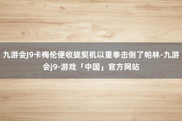 九游会J9卡梅伦便收拢契机以重拳击倒了帕林-九游会j9·游戏「中国」官方网站