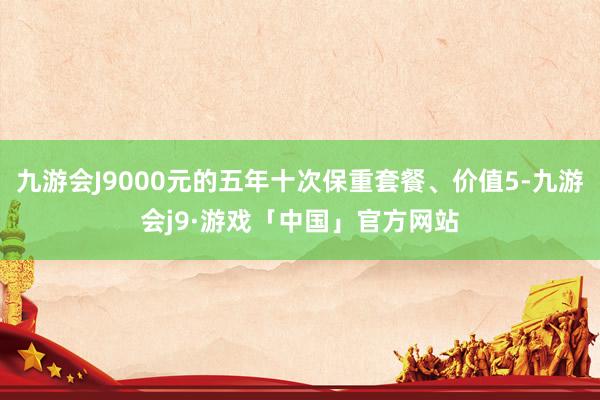 九游会J9000元的五年十次保重套餐、价值5-九游会j9·游戏「中国」官方网站