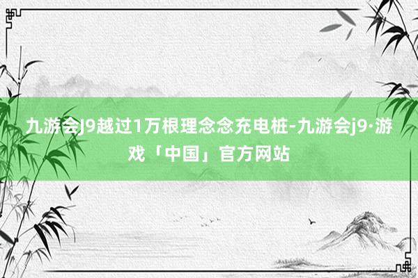 九游会J9越过1万根理念念充电桩-九游会j9·游戏「中国」官方网站