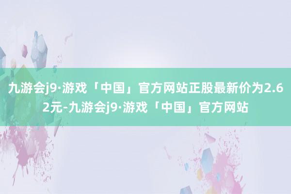 九游会j9·游戏「中国」官方网站正股最新价为2.62元-九游会j9·游戏「中国」官方网站