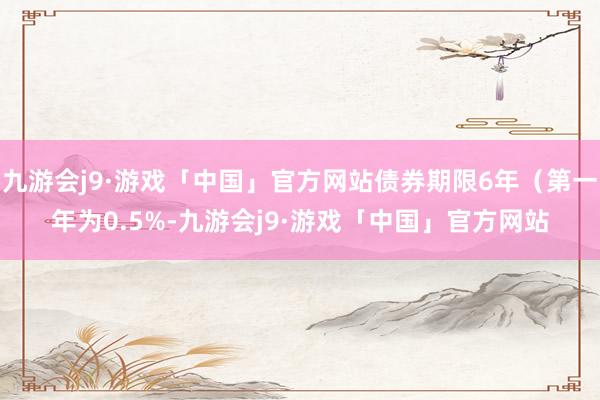 九游会j9·游戏「中国」官方网站债券期限6年（第一年为0.5%-九游会j9·游戏「中国」官方网站