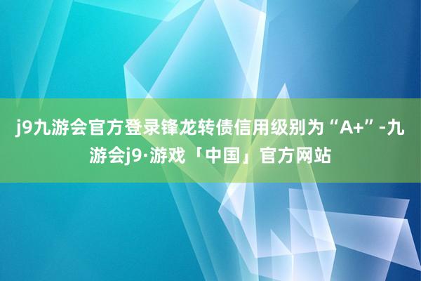 j9九游会官方登录锋龙转债信用级别为“A+”-九游会j9·游戏「中国」官方网站