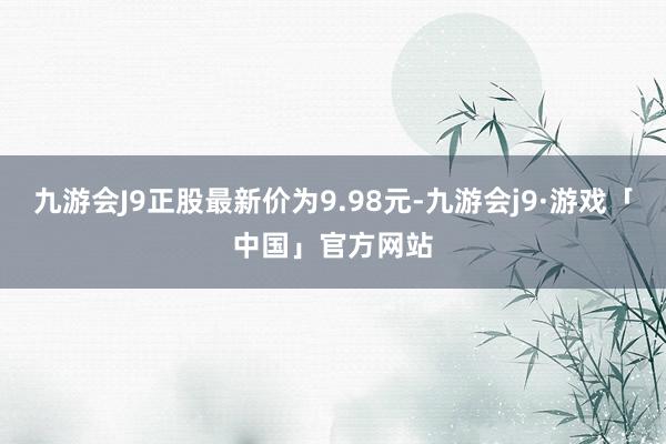 九游会J9正股最新价为9.98元-九游会j9·游戏「中国」官方网站