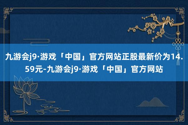 九游会j9·游戏「中国」官方网站正股最新价为14.59元-九游会j9·游戏「中国」官方网站