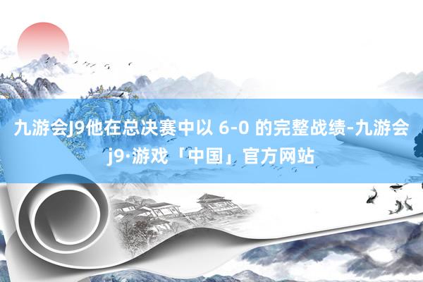 九游会J9他在总决赛中以 6-0 的完整战绩-九游会j9·游戏「中国」官方网站