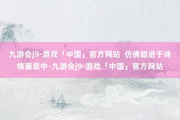 九游会j9·游戏「中国」官方网站  仿佛踏进于诗情画意中-九游会j9·游戏「中国」官方网站