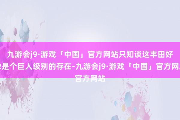 九游会j9·游戏「中国」官方网站只知谈这丰田好像是个巨人级别的存在-九游会j9·游戏「中国」官方网站