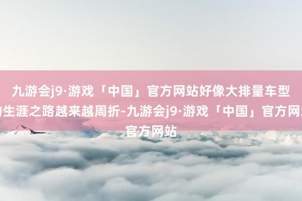 九游会j9·游戏「中国」官方网站好像大排量车型的生涯之路越来越周折-九游会j9·游戏「中国」官方网站