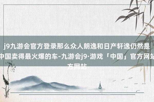 j9九游会官方登录那么众人朗逸和日产轩逸仍然是中国卖得最火爆的车-九游会j9·游戏「中国」官方网站