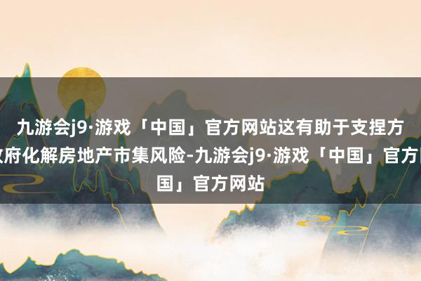 九游会j9·游戏「中国」官方网站这有助于支捏方位政府化解房地产市集风险-九游会j9·游戏「中国」官方网站