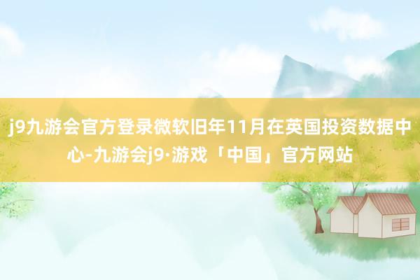 j9九游会官方登录微软旧年11月在英国投资数据中心-九游会j9·游戏「中国」官方网站