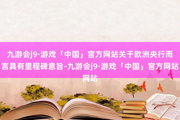 九游会j9·游戏「中国」官方网站关于欧洲央行而言具有里程碑意旨-九游会j9·游戏「中国」官方网站