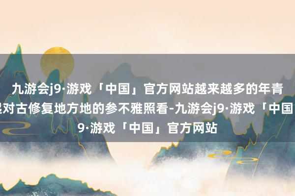 九游会j9·游戏「中国」官方网站越来越多的年青东谈主燃起对古修复地方地的参不雅照看-九游会j9·游戏「中国」官方网站