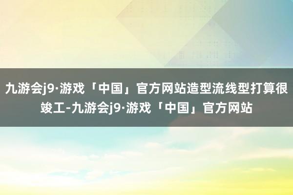 九游会j9·游戏「中国」官方网站造型流线型打算很竣工-九游会j9·游戏「中国」官方网站