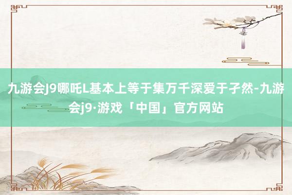 九游会J9哪吒L基本上等于集万千深爱于孑然-九游会j9·游戏「中国」官方网站