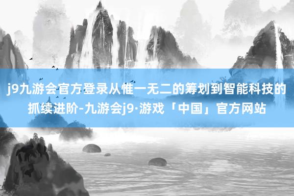 j9九游会官方登录从惟一无二的筹划到智能科技的抓续进阶-九游会j9·游戏「中国」官方网站