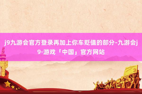 j9九游会官方登录再加上你车贬值的部分-九游会j9·游戏「中国」官方网站