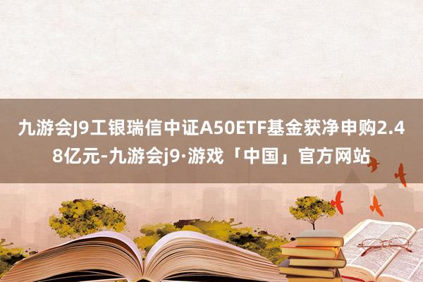 九游会J9工银瑞信中证A50ETF基金获净申购2.48亿元-九游会j9·游戏「中国」官方网站