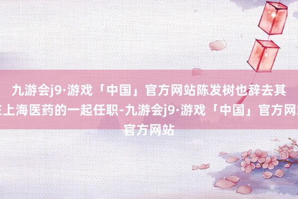 九游会j9·游戏「中国」官方网站陈发树也辞去其在上海医药的一起任职-九游会j9·游戏「中国」官方网站