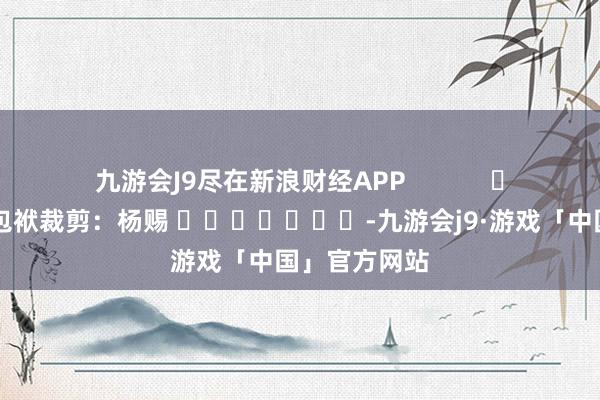 九游会J9尽在新浪财经APP            						包袱裁剪：杨赐 							-九游会j9·游戏「中国」官方网站