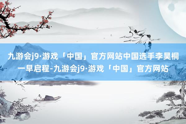 九游会j9·游戏「中国」官方网站　　中国选手李昊桐一早启程-九游会j9·游戏「中国」官方网站