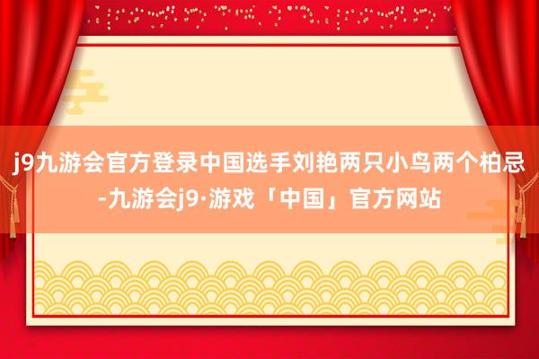 j9九游会官方登录　　中国选手刘艳两只小鸟两个柏忌-九游会j9·游戏「中国」官方网站