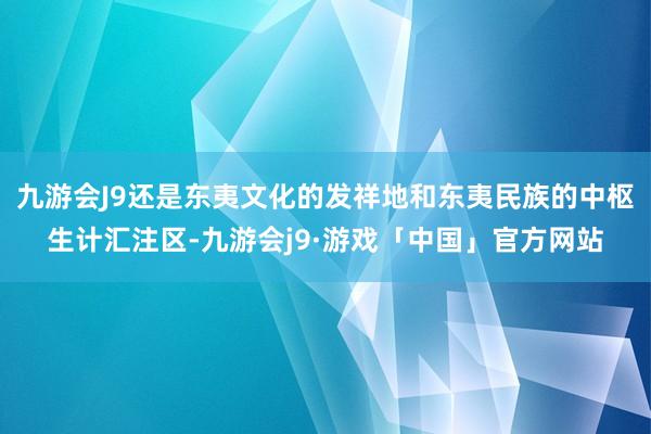 九游会J9还是东夷文化的发祥地和东夷民族的中枢生计汇注区-九游会j9·游戏「中国」官方网站