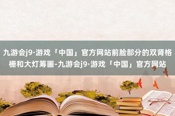 九游会j9·游戏「中国」官方网站前脸部分的双肾格栅和大灯筹画-九游会j9·游戏「中国」官方网站