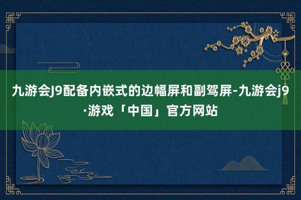 九游会J9配备内嵌式的边幅屏和副驾屏-九游会j9·游戏「中国」官方网站