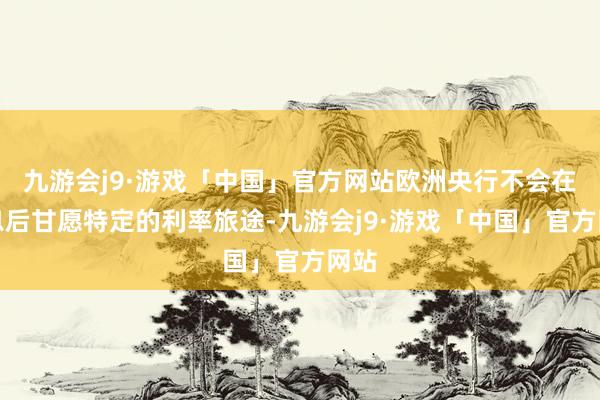 九游会j9·游戏「中国」官方网站欧洲央行不会在降息后甘愿特定的利率旅途-九游会j9·游戏「中国」官方网站