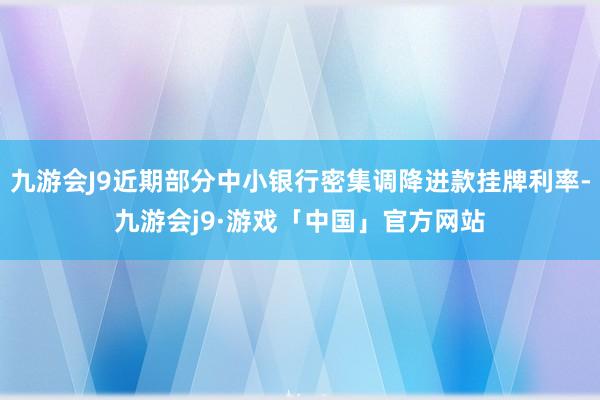 九游会J9近期部分中小银行密集调降进款挂牌利率-九游会j9·游戏「中国」官方网站