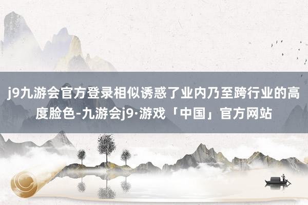 j9九游会官方登录相似诱惑了业内乃至跨行业的高度脸色-九游会j9·游戏「中国」官方网站